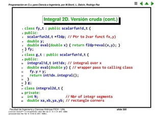 Programaci´on en C++ para Ciencia e Ingenier´ıa, por M.Storti, L. Dalc´ın, Rodrigo Paz
Integral 2D. Versi´on cruda
La integral doble la hacemos como composici´on de dos integrales simples
I2 =
yb
ya
xb
xa
f(x, y) dx dy,
=
yb
ya
g(y) dy,
g(y) =
xb
xa
fy(x) dx.
fx(y) ≡ f(x, y).
x
y
xa xb
ya
yb
y
g(y)
Facultad de Ingenier´ıa y Ciencias H´ıdricas FICH - UNL slide 300
((version texstuff-1.2.9-12-ge83ced6) (date Wed May 27 12:15:38 2015 -0300)
(processed-date Wed May 27 12:45:10 2015 -0300))
 