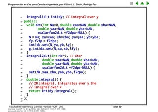 Programaci´on en C++ para Ciencia e Ingenier´ıa, por M.Storti, L. Dalc´ın, Rodrigo Paz
Integral 2D. Versi´on cruda (cont.)
1 class fy-t : public scalarfun1d-t {
2 public:
3 scalarfun2d-t *f2dp; // Ptr to 2var funct fx,y)
4 double y;
5 double eval(double x) { return f2dp->eval(x,y); }
6 } fy;
7
8 class g-t : public scalarfun1d-t {
9 public:
10 integral1d-t int1dx; // integral over x
11 double eval(double y) { // wrapper pass to calling class
12 fy.y = y;
13 return int1dx.integral();
14 }
15 } g;
16
17 class integral2d-t {
18 private:
19 int N; // Nbr of integr segments
20 double xa,xb,ya,yb; // rectangle corners
Facultad de Ingenier´ıa y Ciencias H´ıdricas FICH - UNL slide 301
((version texstuff-1.2.9-12-ge83ced6) (date Wed May 27 12:15:38 2015 -0300)
(processed-date Wed May 27 12:45:10 2015 -0300))
 