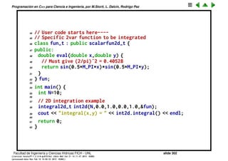 Programaci´on en C++ para Ciencia e Ingenier´ıa, por M.Storti, L. Dalc´ın, Rodrigo Paz
21 integral1d-t int1dy; // integral over y
22 public:
23 void set(int Na=0,double xaa=NAN,double xba=NAN,
24 double yaa=NAN,double yba=NAN,
25 scalarfun2d-t *f2dpa=NULL) {
26 N = Na; xa=xaa; xb=xba; ya=yaa; yb=yba;
27 fy.f2dp = f2dpa;
28 int1dy.set(N,ya,yb,&g);
29 g.int1dx.set(N,xa,xb,&fy);
30 }
31 integral2d-t(int Na=0, // Ctor
32 double xaa=NAN,double xba=NAN,
33 double yaa=NAN,double yba=NAN,
34 scalarfun2d-t *f2dpa=NULL) {
35 set(Na,xaa,xba,yaa,yba,f2dpa);
36 }
37 double integral() {
38 // 2D integral. Integrates over y the
39 // integral over x
40 return int1dy.integral();
41 }
42 };
43
Facultad de Ingenier´ıa y Ciencias H´ıdricas FICH - UNL slide 302
((version texstuff-1.2.9-12-ge83ced6) (date Wed May 27 12:15:38 2015 -0300)
(processed-date Wed May 27 12:45:10 2015 -0300))
 