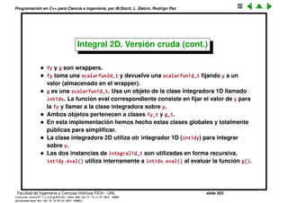 Programaci´on en C++ para Ciencia e Ingenier´ıa, por M.Storti, L. Dalc´ın, Rodrigo Paz
44 // User code starts here----
45 // Specific 2var function to be integrated
46 class fun-t : public scalarfun2d-t {
47 public:
48 double eval(double x,double y) {
49 // Must give (2/pi)ˆ2 = 0.40528
50 return sin(0.5*M-PI*x)*sin(0.5*M-PI*y);
51 }
52 } fun;
53
54 int main() {
55 int N=10;
56
57 // 2D integration example
58 integral2d-t int2d(N,0.0,1.0,0.0,1.0,&fun);
59 cout << "integral(x,y) = " << int2d.integral() << endl;
60
61 return 0;
62 }
Facultad de Ingenier´ıa y Ciencias H´ıdricas FICH - UNL slide 303
((version texstuff-1.2.9-12-ge83ced6) (date Wed May 27 12:15:38 2015 -0300)
(processed-date Wed May 27 12:45:10 2015 -0300))
 