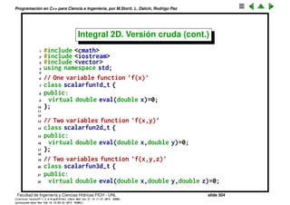 Programaci´on en C++ para Ciencia e Ingenier´ıa, por M.Storti, L. Dalc´ın, Rodrigo Paz
Integral 2D. Versi´on cruda (cont.)
• fy y g son wrappers.
• fy toma una scalarfun2d_t y devuelve una scalarfun1d_t ﬁjando y a un
valor (almacenado en el wrapper).
• g es una scalarfun1d_t. Usa un objeto de la clase integradora 1D llamado
int1dx. La funci´on eval correspondiente consiste en ﬁjar el valor de y para
la fy y llamar a la clase integradora sobre y.
• Ambos objetos pertenecen a clases fy_t y g_t.
• En esta implementaci´on hemos hecho estas clases globales y totalmente
p´ublicas para simpliﬁcar.
• La clase integradora 2D utiliza otr integrador 1D (int1dy) para integrar
sobre y.
• Las dos instancias de integral1d_t son utilizadas en forma recursiva,
int1dy.eval() utiliza internamente a int1dx.eval() al evaluar la funci´on g().
Facultad de Ingenier´ıa y Ciencias H´ıdricas FICH - UNL slide 304
((version texstuff-1.2.9-12-ge83ced6) (date Wed May 27 12:15:38 2015 -0300)
(processed-date Wed May 27 12:45:10 2015 -0300))
 