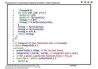 Programaci´on en C++ para Ciencia e Ingenier´ıa, por M.Storti, L. Dalc´ın, Rodrigo Paz
23 };
24
25 // Integral of a one var funct over an interval
26 class integral1d-t {
27 private:
28 int N; // Nbr of integration pts
29 double xa,xb; // integration interval
30 scalarfun1d-t *fp; // ptr to function
31 public:
32 // Ctor, set values
33 integral1d-t(int Na=0,double xaa=NAN,
34 double xba=NAN,scalarfun1d-t *fpa=NULL) {
35 set(Na,xaa,xba,fpa);
36 }
37 // Set values
38 void set(int Na,double xaa,double xba,scalarfun1d-t *fpa) {
39 N=Na; xa=xaa; xb=xba; fp=fpa;
40 }
41 // Computes the integral using Simpson’s rule
42 double integral() {
43 double
44 h = (xb-xa)/N,
45 h2 = h/2.0,
Facultad de Ingenier´ıa y Ciencias H´ıdricas FICH - UNL slide 306
((version texstuff-1.2.9-12-ge83ced6) (date Wed May 27 12:15:38 2015 -0300)
(processed-date Wed May 27 12:45:10 2015 -0300))
 