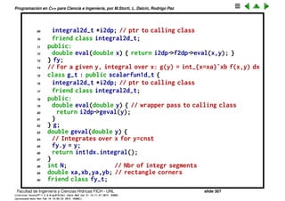 Programaci´on en C++ para Ciencia e Ingenier´ıa, por M.Storti, L. Dalc´ın, Rodrigo Paz
46 finteg=0.0;
47 for (int j=0; j<N; j++) {
48 double x = j*h;
49 double f = fp->eval(x);
50 finteg += 2.0*f;
51 finteg += 4.0*fp->eval(x+h2);
52 }
53 finteg -= fp->eval(xa);
54 finteg += fp->eval(xb);
55 finteg *= h/6.0;
56 return finteg;
57 }
58 };
59
60
61 // Integral of 2var functions over a rectangle
62 class integral2d-t {
63 private:
64 scalarfun2d-t *f2dp; // Ptr to 2var funct
65 integral1d-t int1dy, int1dx; // integrals over x and y
66 // For a given y gives the function fy(x) = f(x,y)
67 class fy-t : public scalarfun1d-t {
68 double y;
Facultad de Ingenier´ıa y Ciencias H´ıdricas FICH - UNL slide 307
((version texstuff-1.2.9-12-ge83ced6) (date Wed May 27 12:15:38 2015 -0300)
(processed-date Wed May 27 12:45:10 2015 -0300))
 