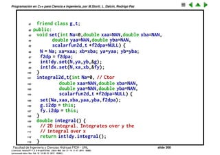 Programaci´on en C++ para Ciencia e Ingenier´ıa, por M.Storti, L. Dalc´ın, Rodrigo Paz
69 integral2d-t *i2dp; // ptr to calling class
70 friend class integral2d-t;
71 public:
72 double eval(double x) { return i2dp->f2dp->eval(x,y); }
73 } fy;
74 // For a given y, integral over x: g(y) = int-{x=xa}ˆxb f(x,y) dx
75 class g-t : public scalarfun1d-t {
76 integral2d-t *i2dp; // ptr to calling class
77 friend class integral2d-t;
78 public:
79 double eval(double y) { // wrapper pass to calling class
80 return i2dp->geval(y);
81 }
82 } g;
83 double geval(double y) {
84 // Integrates over x for y=cnst
85 fy.y = y;
86 return int1dx.integral();
87 }
88 int N; // Nbr of integr segments
89 double xa,xb,ya,yb; // rectangle corners
90 friend class fy-t;
Facultad de Ingenier´ıa y Ciencias H´ıdricas FICH - UNL slide 308
((version texstuff-1.2.9-12-ge83ced6) (date Wed May 27 12:15:38 2015 -0300)
(processed-date Wed May 27 12:45:10 2015 -0300))
 