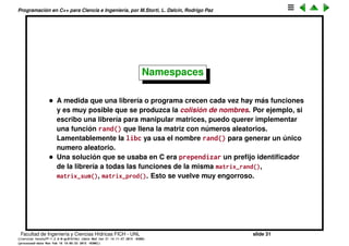 Programaci´on en C++ para Ciencia e Ingenier´ıa, por M.Storti, L. Dalc´ın, Rodrigo Paz
Un primer programa en C++
• Para imprimir por terminal hay que usar el operador << de la clase
iostream:
1 #include <iostream>
2 . . .
3 cout << "Hola";
El operador << en C quiere decir en realidad otra cosa: es para desplazar
los bits en un n´umero entero. Pero C++ permite redeﬁnir los operadores
(lo que se llama sobrecarga de operadores) de manera que en este
contexto << quiere decir “enviar a”.
Facultad de Ingenier´ıa y Ciencias H´ıdricas FICH - UNL slide 31
((version texstuff-1.2.9-12-ge83ced6) (date Wed May 27 12:15:38 2015 -0300)
(processed-date Wed May 27 12:45:10 2015 -0300))
 