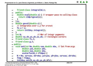 Programaci´on en C++ para Ciencia e Ingenier´ıa, por M.Storti, L. Dalc´ın, Rodrigo Paz
114 };
115
116
117 // Integral of 3var functions over a cube
118 class integral3d-t {
119 private:
120 scalarfun3d-t *f3dp; // Ptr to 3var funct
121 integral2d-t int2dxy; // integral over x,y
122 integral1d-t int1dz; // integral over z
123 // For a given z gives the function fz(x,y) = f(x,y,z)
124 class fz-t : public scalarfun2d-t {
125 double z;
126 integral3d-t *i3dp; // ptr to calling class
127 friend class integral3d-t;
128 public:
129 double eval(double x,double y) {
130 return i3dp->f3dp->eval(x,y,z);
131 }
132 } fz;
133 // For a given z, gives g(z) = integral over x,y:
134 // g(z) = int-{x=xa}ˆxb int-{y=ya}ˆyb f(x,y,z) dx dy
135 class g-t : public scalarfun1d-t {
136 integral3d-t *i3dp; // ptr to calling class
Facultad de Ingenier´ıa y Ciencias H´ıdricas FICH - UNL slide 310
((version texstuff-1.2.9-12-ge83ced6) (date Wed May 27 12:15:38 2015 -0300)
(processed-date Wed May 27 12:45:10 2015 -0300))
 