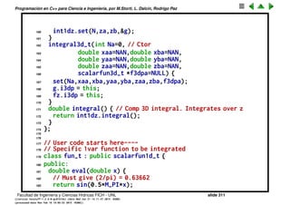 Programaci´on en C++ para Ciencia e Ingenier´ıa, por M.Storti, L. Dalc´ın, Rodrigo Paz
137 friend class integral3d-t;
138 public:
139 double eval(double z) { // wrapper pass to calling class
140 return i3dp->geval(z);
141 }
142 } g;
143 double geval(double z) {
144 // Integrates over x,y for z=cnst
145 fz.z = z;
146 return int2dxy.integral();
147 }
148 int N; // Nbr of integr segments
149 double xa,xb,ya,yb,za,zb; // rectangle corners
150 friend class fz-t;
151 friend class g-t;
152 public:
153 void set(int Na,double xaa,double xba, // Set from args
154 double yaa,double yba,
155 double zaa,double zba,
156 scalarfun3d-t *f3dpa) {
157 N = Na; xa=xaa; xb=xba; ya=yaa; yb=yba; za=zaa; zb=zba;
158 f3dp = f3dpa;
159 int2dxy.set(N,xa,xb,ya,yb,&fz);
Facultad de Ingenier´ıa y Ciencias H´ıdricas FICH - UNL slide 311
((version texstuff-1.2.9-12-ge83ced6) (date Wed May 27 12:15:38 2015 -0300)
(processed-date Wed May 27 12:45:10 2015 -0300))
 