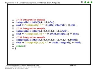 Programaci´on en C++ para Ciencia e Ingenier´ıa, por M.Storti, L. Dalc´ın, Rodrigo Paz
184 }
185 } fun;
186
187 // Specific 2var function to be integrated
188 class fun2-t : public scalarfun2d-t {
189 public:
190 double eval(double x,double y) {
191 // Must give (2/pi)ˆ2 = 0.40528
192 return sin(0.5*M-PI*x)*sin(0.5*M-PI*y);
193 }
194 } fun2;
195
196 // Specific 3var function to be integrated
197 class fun3-t : public scalarfun3d-t {
198 public:
199 double eval(double x,double y,double z) {
200 // Must give (2/pi)ˆ3 = 0.25801
201 return sin(0.5*M-PI*x)
202 *sin(0.5*M-PI*y)*sin(0.5*M-PI*z);
203 }
204 } fun3;
205
206 int main() {
207 int N=10;
Facultad de Ingenier´ıa y Ciencias H´ıdricas FICH - UNL slide 313
((version texstuff-1.2.9-12-ge83ced6) (date Wed May 27 12:15:38 2015 -0300)
(processed-date Wed May 27 12:45:10 2015 -0300))
 