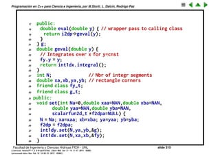 Programaci´on en C++ para Ciencia e Ingenier´ıa, por M.Storti, L. Dalc´ın, Rodrigo Paz
Integral 2D. Versi´on mejorada
Funciona pero tiene algunas desprolijidades, usa variables globales y las
clases auxiliares es mejor si se anidan en la clase que la utiliza integral2d_t.
1 class integral2d-t {
2 private:
3 scalarfun2d-t *f2dp; // Ptr to 2var funct
4 integral1d-t int1dy, int1dx; // integrals over x and y
5 // For a given y gives the function fy(x) = f(x,y)
6 class fy-t : public scalarfun1d-t {
7 double y;
8 integral2d-t *i2dp; // ptr to calling class
9 friend class integral2d-t;
10 public:
11 double eval(double x) { return i2dp->f2dp->eval(x,y); }
12 } fy;
13 // For a given y, integral over x: g(y) = int-{x=xa}ˆxb f(x,y) dx
14 class g-t : public scalarfun1d-t {
15 integral2d-t *i2dp; // ptr to calling class
16 friend class integral2d-t;
Facultad de Ingenier´ıa y Ciencias H´ıdricas FICH - UNL slide 315
((version texstuff-1.2.9-12-ge83ced6) (date Wed May 27 12:15:38 2015 -0300)
(processed-date Wed May 27 12:45:10 2015 -0300))
 
