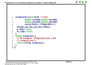 Programaci´on en C++ para Ciencia e Ingenier´ıa, por M.Storti, L. Dalc´ın, Rodrigo Paz
17 public:
18 double eval(double y) { // wrapper pass to calling class
19 return i2dp->geval(y);
20 }
21 } g;
22 double geval(double y) {
23 // Integrates over x for y=cnst
24 fy.y = y;
25 return int1dx.integral();
26 }
27 int N; // Nbr of integr segments
28 double xa,xb,ya,yb; // rectangle corners
29 friend class fy-t;
30 friend class g-t;
31 public:
32 void set(int Na=0,double xaa=NAN,double xba=NAN,
33 double yaa=NAN,double yba=NAN,
34 scalarfun2d-t *f2dpa=NULL) {
35 N = Na; xa=xaa; xb=xba; ya=yaa; yb=yba;
36 f2dp = f2dpa;
37 int1dy.set(N,ya,yb,&g);
38 int1dx.set(N,xa,xb,&fy);
39 }
Facultad de Ingenier´ıa y Ciencias H´ıdricas FICH - UNL slide 316
((version texstuff-1.2.9-12-ge83ced6) (date Wed May 27 12:15:38 2015 -0300)
(processed-date Wed May 27 12:45:10 2015 -0300))
 