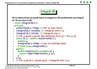 Programaci´on en C++ para Ciencia e Ingenier´ıa, por M.Storti, L. Dalc´ın, Rodrigo Paz
40 integral2d-t(int Na=0, // Ctor
41 double xaa=NAN,double xba=NAN,
42 double yaa=NAN,double yba=NAN,
43 scalarfun2d-t *f2dpa=NULL) {
44 set(Na,xaa,xba,yaa,yba,f2dpa);
45 g.i2dp = this;
46 fy.i2dp = this;
47 }
48 double integral() {
49 // 2D integral. Integrates over y the
50 // integral over x
51 return int1dy.integral();
52 }
53 };
Facultad de Ingenier´ıa y Ciencias H´ıdricas FICH - UNL slide 317
((version texstuff-1.2.9-12-ge83ced6) (date Wed May 27 12:15:38 2015 -0300)
(processed-date Wed May 27 12:45:10 2015 -0300))
 