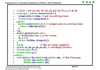 Programaci´on en C++ para Ciencia e Ingenier´ıa, por M.Storti, L. Dalc´ın, Rodrigo Paz
Integral 3D
De la misma forma se puede hacer la integral en 3D combinando una integral
en 1D con otra en 2D.
1 class integral3d-t {
2 private:
3 scalarfun3d-t *f3dp; // Ptr to 3var funct
4 integral2d-t int2dxy; // integral over x,y
5 integral1d-t int1dz; // integral over z
6 // For a given z gives the function fz(x,y) = f(x,y,z)
7 class fz-t : public scalarfun2d-t {
8 double z;
9 integral3d-t *i3dp; // ptr to calling class
10 friend class integral3d-t;
11 public:
12 double eval(double x,double y) {
13 return i3dp->f3dp->eval(x,y,z);
14 }
15 } fz;
16 // For a given z, gives g(z) = integral over x,y:
Facultad de Ingenier´ıa y Ciencias H´ıdricas FICH - UNL slide 318
((version texstuff-1.2.9-12-ge83ced6) (date Wed May 27 12:15:38 2015 -0300)
(processed-date Wed May 27 12:45:10 2015 -0300))
 