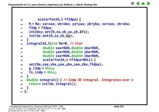 Programaci´on en C++ para Ciencia e Ingenier´ıa, por M.Storti, L. Dalc´ın, Rodrigo Paz
17 // g(z) = int-{x=xa}ˆxb int-{y=ya}ˆyb f(x,y,z) dx dy
18 class g-t : public scalarfun1d-t {
19 integral3d-t *i3dp; // ptr to calling class
20 friend class integral3d-t;
21 public:
22 double eval(double z) { // wrapper pass to calling class
23 return i3dp->geval(z);
24 }
25 } g;
26 double geval(double z) {
27 // Integrates over x,y for z=cnst
28 fz.z = z;
29 return int2dxy.integral();
30 }
31 int N; // Nbr of integr segments
32 double xa,xb,ya,yb,za,zb; // rectangle corners
33 friend class fz-t;
34 friend class g-t;
35 public:
36 void set(int Na,double xaa,double xba, // Set from args
37 double yaa,double yba,
38 double zaa,double zba,
Facultad de Ingenier´ıa y Ciencias H´ıdricas FICH - UNL slide 319
((version texstuff-1.2.9-12-ge83ced6) (date Wed May 27 12:15:38 2015 -0300)
(processed-date Wed May 27 12:45:10 2015 -0300))
 