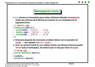 Programaci´on en C++ para Ciencia e Ingenier´ıa, por M.Storti, L. Dalc´ın, Rodrigo Paz
Namespaces
• A medida que una librer´ıa o programa crecen cada vez hay m´as funciones
y es muy posible que se produzca la colisi´on de nombres. Por ejemplo, si
escribo una librer´ıa para manipular matrices, puedo querer implementar
una funci´on rand() que llena la matriz con n´umeros aleatorios.
Lamentablemente la libc ya usa el nombre rand() para generar un ´unico
numero aleatorio.
• Una soluci´on que se usaba en C era prependizar un preﬁjo identiﬁcador
de la librer´ıa a todas las funciones de la misma matrix_rand(),
matrix_sum(), matrix_prod(). Esto se vuelve muy engorroso.
Facultad de Ingenier´ıa y Ciencias H´ıdricas FICH - UNL slide 32
((version texstuff-1.2.9-12-ge83ced6) (date Wed May 27 12:15:38 2015 -0300)
(processed-date Wed May 27 12:45:10 2015 -0300))
 