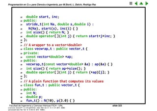Programaci´on en C++ para Ciencia e Ingenier´ıa, por M.Storti, L. Dalc´ın, Rodrigo Paz
Polimorﬁsmo: ej. suma de los elementos de un vector
Decargar vecsum.cpp
1 #include <cmath>
2 #include <iostream>
3 #include <vector>
4 using namespace std;
5
6 class vector-t {
7 public:
8 virtual int size()=0;
9 virtual double operator[ ](int j)=0;
10 };
11
12 double vecsum(vector-t &v) {
13 int N = v.size();
14 double sum = 0.0;
15 for (int j=0; j<N; j++) sum += v[j];
16 return sum;
17 }
18
19 // A stride, linearly spaced values
Facultad de Ingenier´ıa y Ciencias H´ıdricas FICH - UNL slide 323
((version texstuff-1.2.9-12-ge83ced6) (date Wed May 27 12:15:38 2015 -0300)
(processed-date Wed May 27 12:45:10 2015 -0300))
 