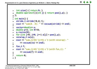 Programaci´on en C++ para Ciencia e Ingenier´ıa, por M.Storti, L. Dalc´ın, Rodrigo Paz
20 class stride-t : public vector-t {
21 private:
22 int N;
23 double start, inc;
24 public:
25 stride-t(int Na, double s,double i) :
26 N(Na), start(s), inc(i) { }
27 int size() { return N; }
28 double operator[ ](int j) { return start+j*inc; }
29 };
30
31 // A wrapper to a vector<double>
32 class vecwrap-t : public vector-t {
33 private:
34 const vector<double> *ap;
35 public:
36 vecwrap-t(const vector<double> &a) : ap(&a) { }
37 int size() { return ap->size(); }
38 double operator[ ](int j) { return (*ap)[j]; }
39 };
40
41 // A plain function that computes its values
42 class fun-t : public vector-t {
43 public:
Facultad de Ingenier´ıa y Ciencias H´ıdricas FICH - UNL slide 324
((version texstuff-1.2.9-12-ge83ced6) (date Wed May 27 12:15:38 2015 -0300)
(processed-date Wed May 27 12:45:10 2015 -0300))
 