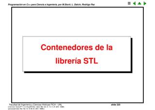 Programaci´on en C++ para Ciencia e Ingenier´ıa, por M.Storti, L. Dalc´ın, Rodrigo Paz
44 int N;
45 double p;
46 fun-t() : N(10), p(3.0) { }
47 int size() { return N; }
48 double operator[ ](int j) { return pow(j,p); }
49 };
50
51 int main() {
52 stride-t stride(10,0,1);
53 cout << "sum(0. .9): " << vecsum(stride) << endl;
54
55 vector<double> a;
56 double p=3; int N=10;
57 a.resize(N);
58 for (int j=0; j<N; j++) a[j] = pow(j,p);
59 vecwrap-t vw(a);
60 cout << "sum-{j=0}ˆ{j=9} xˆ3 (with vecwrap): "
61 << vecsum(vw) << endl;
62
63 fun-t f;
64 cout << "sum-{j=0}ˆ{j=9} xˆ3 (with fun-t): "
65 << vecsum(f) << endl;
66
67 return 0;
68 }
Facultad de Ingenier´ıa y Ciencias H´ıdricas FICH - UNL slide 325
((version texstuff-1.2.9-12-ge83ced6) (date Wed May 27 12:15:38 2015 -0300)
(processed-date Wed May 27 12:45:10 2015 -0300))
 