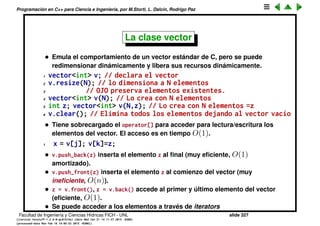 Programaci´on en C++ para Ciencia e Ingenier´ıa, por M.Storti, L. Dalc´ın, Rodrigo Paz
La clase vector
• Inicialmente eran una serie de headers con clases desarrollado por
Hewlett Packard.
• Es una librer´ıa de contenedores (vectores, listas, conjuntos, maps...) y
algoritmos (ordenamiento, ﬁltrado, operaciones de conjuntos, eliminar
elementos duplicados...)
• Est´an templatizados es decir cada contenedor puede obtener objetos de
un tipo arbitrario (todos del mismo), por ejemplo vector<int>,
vector<double>.
• Tambi´en puede contener objetos de clases deﬁnidas por el usuario
vector<A>, a condici´on de que la clase A cumpla con ciertas restricciones
(por ejemplo tener un constructor por defecto, operador de asignaci´on
a1=a2...)
• Muchos pueden anidarse, por ejemplo vector<vector<int>>.
• Algunos pueden involucrar m´as de un tipo, por ejemplo map<int,string>.
Facultad de Ingenier´ıa y Ciencias H´ıdricas FICH - UNL slide 327
((version texstuff-1.2.9-12-ge83ced6) (date Wed May 27 12:15:38 2015 -0300)
(processed-date Wed May 27 12:45:10 2015 -0300))
 