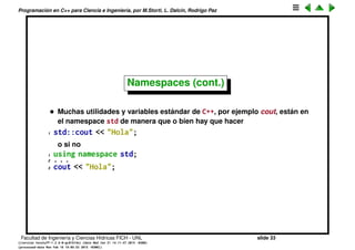 Programaci´on en C++ para Ciencia e Ingenier´ıa, por M.Storti, L. Dalc´ın, Rodrigo Paz
Namespaces (cont.)
• C++ provee un mecanismo para evitar colisiones llamado namespaces.
Todos los archivos de la librer´ıa se incluyen en un namespace de la
siguiente forma
1 // matrix.cpp
2 namespace matrix {
3 void rand(. . .) { /* . . . */ }
4 double sum(. . .) { /* . . . */ }
5 void prod(. . .) { /* . . . */ }
6 }
• Entonces despu´es las funciones se deben llamar con el operador de
scope ::: por ejemplo matrix::rand().
• Si en un archivo fuente se va a utilizar mucho una librer´ıa entonces puede
incluir todo el namespace, de manera que no hay que hacer el scope
1 // prog.cpp
2 using namespace matrix;
3
4 rand(A);
5 double m = max(A);
Facultad de Ingenier´ıa y Ciencias H´ıdricas FICH - UNL slide 33
((version texstuff-1.2.9-12-ge83ced6) (date Wed May 27 12:15:38 2015 -0300)
(processed-date Wed May 27 12:45:10 2015 -0300))
 