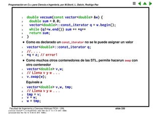 Programaci´on en C++ para Ciencia e Ingenier´ıa, por M.Storti, L. Dalc´ın, Rodrigo Paz
• Para vector tambi´en se puede iterar como con un vector com´un
1 double sum = 0;
2 for (int j=0; j<v.size(); j++) sum += v[j];
Pero esto se puede usar s´olo con vector, con iteradores se puede iterar
sobre casi cualquiera de los otros contenedores.
• Los iterators de vector<> soportan aritm´etica de punteros. Esto es s´olo
v´alido para los iterators de vector, no para list<> o map<> por ejemplo.
• Se puede insertar un elemento en cualquier posici´on del vector, sin
embargo esto puede ser costoso (O(n)).
1 vector<double> v(100,0);
2 q = v.begin() + 50; // Apunta al elemento v[50]
3 v.insert(q,33); // Inserta un 33 en la posici´on 50
Despu´es de esto el vector tiene 101 elementos. Por supuesto esto implica
no solo redimensionar el vector sino tambi´en copiar los elementos en
[50,99] a [51,100].
• Para pasar los vectores como argumentos conviene hacerlo a trav´es de
referencias para evitar la copia. Para indicar que la funci´on no modiﬁca al
vector se debe declarar el argumento como const.
1 double vecsum(const vector<double> &w)
• Pero entonces se debe iterar sobre el mismo con un const_iterator
Facultad de Ingenier´ıa y Ciencias H´ıdricas FICH - UNL slide 330
((version texstuff-1.2.9-12-ge83ced6) (date Wed May 27 12:15:38 2015 -0300)
(processed-date Wed May 27 12:45:10 2015 -0300))
 