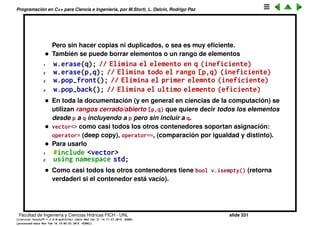 Programaci´on en C++ para Ciencia e Ingenier´ıa, por M.Storti, L. Dalc´ın, Rodrigo Paz
1 double vecsum(const vector<double> &w) {
2 double sum = 0.0;
3 vector<double>::const-iterator q = w.begin();
4 while (q!=w.end()) sum += *q++
5 return sum;
6 }
• Como es declarado un const_iterator no se le puede asignar un valor
1 vector<double>::const-iterator q;
2 //. . . .
3 *q = z; // error!
• Como muchos otros contenedores de las STL, permite hacer un swap con
otro contenedor
1 vector<double> v,w;
2 // Llena v y w . . .
3 v.swap(w);
Equivale a
1 vector<double> v,w, tmp;
2 // Llena v y w . . .
3 tmp = v;
4 v = w;
5 w = tmp;
Facultad de Ingenier´ıa y Ciencias H´ıdricas FICH - UNL slide 331
((version texstuff-1.2.9-12-ge83ced6) (date Wed May 27 12:15:38 2015 -0300)
(processed-date Wed May 27 12:45:10 2015 -0300))
 