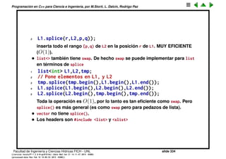 Programaci´on en C++ para Ciencia e Ingenier´ıa, por M.Storti, L. Dalc´ın, Rodrigo Paz
13 x.swap(y);
14
15 // VERSION 4: Uses generic STL swap
16 #include <algorithm>
17 swap(x,y);
• La versi´on 1 es in-place, ya que si bien requiere de memoria adicional (el
int j y double aux), son 12 bytes y no crece con el tama˜no del vector N.
• En cambio para la versi´on 2, SI requiere de el vector aux que es de tama˜no
N, por lo tanto NO es in-place.
• La versi´on 3, utiliza el swap() builtin de la clase vector<> y SI es in-place de
acuerdo a lo que dice la documentaci´on. Da lo mismo hacer x.swap(y) o
y.swap(x).
• La versi´on 4 utiliza el algoritmo gen´erico de las STL que funciona para
casi cualquier contenedor pero que no est´a optimizado, por lo tanto
puede ser que en la pr´actica sea equivalente a la versi´on 1.
Facultad de Ingenier´ıa y Ciencias H´ıdricas FICH - UNL slide 334
((version texstuff-1.2.9-12-ge83ced6) (date Wed May 27 12:15:38 2015 -0300)
(processed-date Wed May 27 12:45:10 2015 -0300))
 