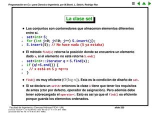 Programaci´on en C++ para Ciencia e Ingenier´ıa, por M.Storti, L. Dalc´ın, Rodrigo Paz
La clase list
• El contenedor lista (list<>) es (como vector<>) un contenedor lineal es
decir los elementos en la lista se pueden asociar con una posici´on entera.
Sin embargo no se puede acceder a la posici´on m de la lista en forma
eﬁciente (es decir O(1)) ya que los elementos est´an almacenados en
celdas enlazadas.
1 list<double> L;
2 // pone elementos en L. . .
3 double z = L[m]; // NO, [ ] s´olo para vectores
4 double z;
• S´olo se puede acceder al elemento m-´esimo haciendo un lazo.
1 double z;
2 list<double>::iterator q = L.begin();
3 for (int j=0; j<m; j++) q++;
4 z = *q; // Accede al elemento m
• La lista es doblemente enlazada es decir que se puede avanzar en las dos
direcciones (q++ y q--) eﬁcientemente (O(1)).
• Existe otra clase slist<> que es simplemente enlazada, por lo tanto q++ es
O(1), mientras que q-- es O(n) (debe ir al principio y recorrer la lista
Facultad de Ingenier´ıa y Ciencias H´ıdricas FICH - UNL slide 335
((version texstuff-1.2.9-12-ge83ced6) (date Wed May 27 12:15:38 2015 -0300)
(processed-date Wed May 27 12:45:10 2015 -0300))
 