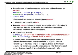 Programaci´on en C++ para Ciencia e Ingenier´ıa, por M.Storti, L. Dalc´ın, Rodrigo Paz
hasta encontrar la celda que apunta a q).
• El inter´es de list<> es que permite insertar en cualquier posici´on muy
eﬁcientemente (O(1))
1 list<double> L;
2 // Pone elementos en L. . .
3 // q apunta a cualquier posici´on en L
4 q = L.insert(q,w); // Inserta un nuevo elemento en
5 // el medio de la lista
• insert retorna la posici´on “refrescada” q.
1 L.insert(q,w); // deja q invalido
2 z = *q; // posible error en tiempo de ejecuci´on
3
4 q = L.insert(q,w); // OK refrezca q
5 z = *q; // OK!
• Para borrar un elemento q = L.erase(q);, tambi´en se debe refrescar el
iterator.
1 list<int>::iterator q = L.begin();
2 while (q!=L.end()) q = L.erase(q);
Equivale a L.clear(), elimina todos los elementos de a uno por el frente.
• Tambi´en se puede pasar todo un rango de una lista a otra
1 list<int> L1,L2;
Facultad de Ingenier´ıa y Ciencias H´ıdricas FICH - UNL slide 336
((version texstuff-1.2.9-12-ge83ced6) (date Wed May 27 12:15:38 2015 -0300)
(processed-date Wed May 27 12:45:10 2015 -0300))
 