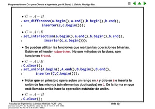 Programaci´on en C++ para Ciencia e Ingenier´ıa, por M.Storti, L. Dalc´ın, Rodrigo Paz
2 // Pone elementos en L1, y L2
3 L1.splice(r,L2,p,q));
inserta todo el rango [p,q) de L2 en la posici´on r de L1. MUY EFICIENTE
(O(1)).
• list<> tambi´en tiene swap. De hecho swap se puede implementar para list
en t´erminos de splice
1 list<int> L1,L2,tmp;
2 // Pone elementos en L1, y L2
3 tmp.splice(tmp.begin(),L1.begin(),L1.end());
4 L1.splice(L1.begin(),L2.begin(),L2.end());
5 L2.splice(L2.begin(),tmp.begin(),tmp.end());
Toda la operaci´on es O(1), por lo tanto es tan eﬁciente como swap. Pero
splice() es m´as general (es como swap pero para pedazos de lista).
• vector no tiene splice().
• Los headers son #include <list> y <slist>
Facultad de Ingenier´ıa y Ciencias H´ıdricas FICH - UNL slide 337
((version texstuff-1.2.9-12-ge83ced6) (date Wed May 27 12:15:38 2015 -0300)
(processed-date Wed May 27 12:45:10 2015 -0300))
 