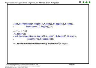 Programaci´on en C++ para Ciencia e Ingenier´ıa, por M.Storti, L. Dalc´ın, Rodrigo Paz
La clase set
• Los conjuntos son contenedores que almacenan elementos diferentes
entre s´ı.
1 set<int> S;
2 for (int j=0; j<10; j++) S.insert(j);
3 S.insert(5); // No hace nada (5 ya estaba)
• El m´etodo find(x) retorna la posici´on donde se encuentra un elemento
dado x, si el elemento no est´a retorna S.end()
1 set<int>::iterator q = S.find(x);
2 if (q!=S.end()) {
3 // x est´a en S y *q==x
4 }
• find() es muy eﬁciente (O(log n)). Esta es la condici´on de dise˜no de set.
• Si se declara un set<A> entonces la clase A tiene que tener los requisitos
de antes (ctor por defecto, operador de asignaci´on). Pero adem´as debe
tener sobrecargado el operator<. Esto es as´ı ya que el find() es eﬁciente
porque guarda los elementos ordenados.
Facultad de Ingenier´ıa y Ciencias H´ıdricas FICH - UNL slide 338
((version texstuff-1.2.9-12-ge83ced6) (date Wed May 27 12:15:38 2015 -0300)
(processed-date Wed May 27 12:45:10 2015 -0300))
 