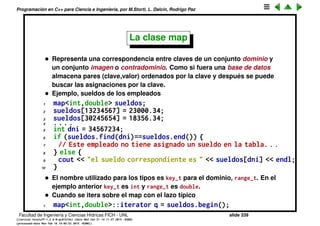 Programaci´on en C++ para Ciencia e Ingenier´ıa, por M.Storti, L. Dalc´ın, Rodrigo Paz
• Se puede recorrer los elementos con un iterador, est´an ordenados por
operator<
1 set<int>::iterator q = S.begin();
2 while (q!=S.end()) cout << *q++ << " ";
3 cout << endl;
Imprime todos los elementos ordenados por operator<
• El header correspondiente es <set>
• Notar que insert() no toma un iterator (como en list vector). En set no se
inserta en una posici´on en particular, ya que el mismo contenedor
mantiene los elementos en un cierto orden.
• Hay dos sabores de erase
1 S.erase(q); // Erase de un iterator (debe ser dereferenciable)
2 int z = S.erase(x); // erase de un elemento
El primero toma un iterator que debe ser dereferenciable, elimina el
elemento correspondiente y no retorna nada. El segundo toma un
elemento x y se ﬁja si est´a o no en el conjunto. Si est´a lo elimina del
conjunto y si no, no hace nada. En ambos casos el valor de retorno es el
n´umero de elementos efectivamente eliminados, es decir 1 o 0.
Facultad de Ingenier´ıa y Ciencias H´ıdricas FICH - UNL slide 339
((version texstuff-1.2.9-12-ge83ced6) (date Wed May 27 12:15:38 2015 -0300)
(processed-date Wed May 27 12:45:10 2015 -0300))
 