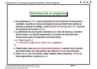Programaci´on en C++ para Ciencia e Ingenier´ıa, por M.Storti, L. Dalc´ın, Rodrigo Paz
Namespaces (cont.)
• Muchas utilidades y variables est´andar de C++, por ejemplo cout, est´an en
el namespace std de manera que o bien hay que hacer
1 std::cout << "Hola";
o si no
1 using namespace std;
2 . . .
3 cout << "Hola";
Facultad de Ingenier´ıa y Ciencias H´ıdricas FICH - UNL slide 34
((version texstuff-1.2.9-12-ge83ced6) (date Wed May 27 12:15:38 2015 -0300)
(processed-date Wed May 27 12:45:10 2015 -0300))
 