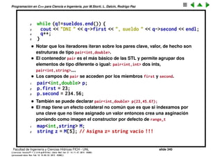Programaci´on en C++ para Ciencia e Ingenier´ıa, por M.Storti, L. Dalc´ın, Rodrigo Paz
• Operaciones binarias de conjuntos: C = A ∩ B
1 set-intersection(a.begin(),a.end(),b.begin(),b.end(),
2 inserter(c,c.begin()));
• Se pueden utilizar las funciones que realizan las operaciones binarias.
Est´an en el header <algorithm>. No son m´etodos de la clase, son
funciones friend.
• C = A ∪ B
1 C.clear();
2 set-union(A.begin(),A.end(),B.begin(),B.end(),
3 inserter(C,C.begin()));
• C = A − B
1 set-difference(a.begin(),a.end(),b.begin(),b.end(),
2 inserter(c,c.begin()));
• Notar que en principio opera sobre un rango en A y otro en B e inserta la
uni´on de los mismos (sin elementos duplicados) en C. De la forma en que
est´a llamada arriba hace la operaci´on est´andar de uni´on.
• C = A − B
1 C.clear();
Facultad de Ingenier´ıa y Ciencias H´ıdricas FICH - UNL slide 340
((version texstuff-1.2.9-12-ge83ced6) (date Wed May 27 12:15:38 2015 -0300)
(processed-date Wed May 27 12:45:10 2015 -0300))
 