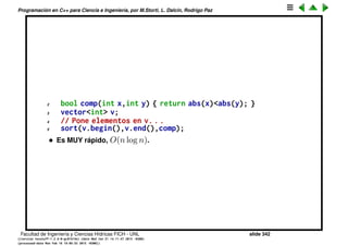 Programaci´on en C++ para Ciencia e Ingenier´ıa, por M.Storti, L. Dalc´ın, Rodrigo Paz
La clase map
• Representa una correspondencia entre claves de un conjunto dominio y
un conjunto imagen o contradominio. Como si fuera una base de datos
almacena pares (clave,valor) ordenados por la clave y despu´es se puede
buscar las asignaciones por la clave.
• Ejemplo, sueldos de los empleados
1 map<int,double> sueldos;
2 sueldos[13234567] = 23000.34;
3 sueldos[30245654] = 18356.34;
4 . . . .
5 int dni = 34567234;
6 if (sueldos.find(dni)==sueldos.end()) {
7 // Este empleado no tiene asignado un sueldo en la tabla. . .
8 } else {
9 cout << "el sueldo correspondiente es " << sueldos[dni] << endl;
10 }
• El nombre utilizado para los tipos es key_t para el dominio, range_t. En el
ejemplo anterior key_t es int y range_t es double.
• Cuando se itera sobre el map con el lazo t´ıpico
1 map<int,double>::iterator q = sueldos.begin();
Facultad de Ingenier´ıa y Ciencias H´ıdricas FICH - UNL slide 342
((version texstuff-1.2.9-12-ge83ced6) (date Wed May 27 12:15:38 2015 -0300)
(processed-date Wed May 27 12:45:10 2015 -0300))
 