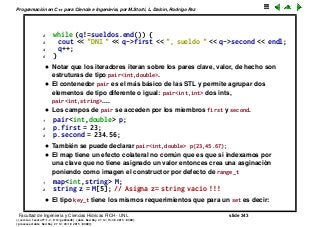 Programaci´on en C++ para Ciencia e Ingenier´ıa, por M.Storti, L. Dalc´ın, Rodrigo Paz
2 while (q!=sueldos.end()) {
3 cout << "DNI " << q->first << ", sueldo " << q->second << endl;
4 q++;
5 }
• Notar que los iteradores iteran sobre los pares clave, valor, de hecho son
estruturas de tipo pair<int,double>.
• El contenedor pair es el m´as b´asico de las STL y permite agrupar dos
elementos de tipo diferente o igual: pair<int,int> dos ints,
pair<int,string>....
• Los campos de pair se acceden por los miembros first y second.
1 pair<int,double> p;
2 p.first = 23;
3 p.second = 234.56;
• Tambi´en se puede declarar pair<int,double> p(23,45.67);
• El map tiene un efecto colateral no com´un que es que si indexamos por
una clave que no tiene asignado un valor entonces crea una asginaci´on
poniendo como imagen el constructor por defecto de range_t
1 map<int,string> M;
2 string z = M[5]; // Asigna z= string vacio !!!
• El tipo key_t tiene los mismos requerimientos que para un set es decir:
Facultad de Ingenier´ıa y Ciencias H´ıdricas FICH - UNL slide 343
((version texstuff-1.2.9-12-ge83ced6) (date Wed May 27 12:15:38 2015 -0300)
(processed-date Wed May 27 12:45:10 2015 -0300))
 