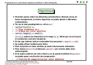 Programaci´on en C++ para Ciencia e Ingenier´ıa, por M.Storti, L. Dalc´ın, Rodrigo Paz
Algoritmos
• Permiten operar sobre los diferentes contenedores. Muchas veces en
forma transparente, el mismo algoritmo se puede aplicar a diferentes
contenedores.
• Tal vez el m´as paradigm´atico y util es sort
1 vector<double> v;
2 // Pone elementos en v. . .
3 // Ordena por valor absoluto
4 sort(v.begin(),v.end());
sort(p,q) ordena los elementos en el rango [p,q). Notar que no se le pasa
el contenedor, solo dos iteradores.
• Si hay que ordenar todo el contenedor hay que pasar v.begin(), v.end()
• Se puede utilizar tambi´en para listas
• Para conjuntos no tiene sentido, ya est´an internamente ordenados.
• Para clases (vector<A>) ordena por operator< por lo tanto debe estar
sobrecargado.
• Si se quiere ordenar por otro criterio y no se puede modiﬁcar el operator<
se puede pasar una funci´on de comparaci´on:
1 // Funcion de comparacion por valor absoluto
Facultad de Ingenier´ıa y Ciencias H´ıdricas FICH - UNL slide 345
((version texstuff-1.2.9-12-ge83ced6) (date Wed May 27 12:15:38 2015 -0300)
(processed-date Wed May 27 12:45:10 2015 -0300))
 