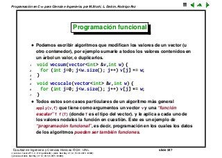Programaci´on en C++ para Ciencia e Ingenier´ıa, por M.Storti, L. Dalc´ın, Rodrigo Paz
Programaci´on funcional
• Podemos escribir algoritmos que modiﬁcan los valores de un vector (u
otro contenedor), por ejemplo sumarle a todos los valores contenidos en
un ´arbol un valor, o duplicarlos.
1 void vecsum(vector<int> &v,int w) {
2 for (int j=0; j<w.size(); j++) v[j] += w;
3 }
4
5 void vecscale(vector<int> &v,int w) {
6 for (int j=0; j<w.size(); j++) v[j] *= w;
7 }
• Todos estos son casos particulares de un algoritmo m´as general
apply(v,f) que tiene como argumentos un vector v y una “funci´on
escalar” T f(T) (donde T es el tipo del vector). y le aplica a cada uno de
los valores nodales la funci´on en cuesti´on. Este es un ejemplo de
“programaci´on funcional”, es decir, programaci´on en los cuales los datos
de los algoritmos pueden ser tambi´en funciones.
Facultad de Ingenier´ıa y Ciencias H´ıdricas FICH - UNL slide 347
((version texstuff-1.2.9-12-ge83ced6) (date Wed May 27 12:15:38 2015 -0300)
(processed-date Wed May 27 12:45:10 2015 -0300))
 