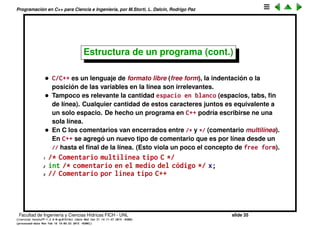Programaci´on en C++ para Ciencia e Ingenier´ıa, por M.Storti, L. Dalc´ın, Rodrigo Paz
Estructura de un programa
• Un programa en C/C++ est´a compuesto de una colecci´on de funciones y
variables. Cuando uno lanza el programa hay que determinar d´onde se
empieza a ejecutar el c´odigo, o sea el punto de entrada. En C/C++ el punto
de entrada es la funci´on main().
• La deﬁnici´on de una funci´on consiste en un valor de retorno, el nombre
de la funci´on y su lista de argumentos. El cuerpo de la funci´on (las
instrucciones que la componen) van entre llaves.
1 int function() {
2 // Function code here (this is a comment)
3 }
• Puede haber m´as pares de llaves balanceadas ({}) adentro de la funci´on
pero debe haber uno m´as externo que deﬁne el cuerpo de la funci´on.
• Como main() es una funci´on, debe respetar estos requisitos. main() no
tiene argumentos y retorna un int.
Facultad de Ingenier´ıa y Ciencias H´ıdricas FICH - UNL slide 35
((version texstuff-1.2.9-12-ge83ced6) (date Wed May 27 12:15:38 2015 -0300)
(processed-date Wed May 27 12:45:10 2015 -0300))
 