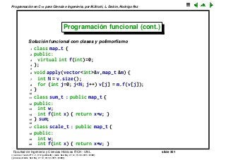 Programaci´on en C++ para Ciencia e Ingenier´ıa, por M.Storti, L. Dalc´ın, Rodrigo Paz
Programaci´on funcional (cont.)
Soluci´on funcional con clases y polimorﬁsmo
1 class map-t {
2 public:
3 virtual int f(int)=0;
4 };
5
6 void apply(vector<int>&v,map-t &m) {
7 int N = v.size();
8 for (int j=0; j<N; j++) v[j] = m.f(v[j]);
9 }
10
11 class sum-t : public map-t {
12 public:
13 int w;
14 int f(int x) { return x+w; }
15 } sum;
16
17 class scale-t : public map-t {
18 public:
19 int w;
20 int f(int x) { return x*w; }
Facultad de Ingenier´ıa y Ciencias H´ıdricas FICH - UNL slide 351
((version texstuff-1.2.9-12-ge83ced6) (date Wed May 27 12:15:38 2015 -0300)
(processed-date Wed May 27 12:45:10 2015 -0300))
 