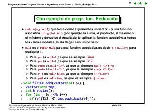 Programaci´on en C++ para Ciencia e Ingenier´ıa, por M.Storti, L. Dalc´ın, Rodrigo Paz
Otro ejemplo de progr. fun. Reducci´on
• reduce(v,g,null) que toma como argumentos un vector v y una funci´on
asociativa int g(int,int) (por ejemplo la suma, el producto, el m´aximo o
el m´ınimo) y devuelve el resultado de aplicar la funci´on asociativa a todos
los valores nodales, hasta llegar a un ´unico valor.
• null es el valor nulo para esa funci´on asociativa, es decir g(x,null)=x para
cualquier x.
Para g=+ es null=0, ya que es siempre x+0=0
Para g=* es null=1, ya que es siempre x*1=x
Para g=max es null=-Inf, ya que es siempre max(x,-Inf)=x
Para g=min es null=+Inf, ya que es siempre min(x,+Inf)=x
Para g=|| es null=false, ya que es siempre x||false=x
Para g=&& es null=true, ya que es siempre x||true=x
1 void filter-odd(vector<int> &v) {
2 vector<int> tmp;
3 int N=v.size();
4 for (int j=0; j<N; j++)
5 if (v[j]%2==0) tmp.push-back(v[j]);
Facultad de Ingenier´ıa y Ciencias H´ıdricas FICH - UNL slide 354
((version texstuff-1.2.9-12-ge83ced6) (date Wed May 27 12:15:38 2015 -0300)
(processed-date Wed May 27 12:45:10 2015 -0300))
 