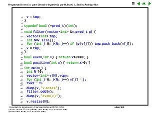 Programaci´on en C++ para Ciencia e Ingenier´ıa, por M.Storti, L. Dalc´ın, Rodrigo Paz
6 v = tmp;
7 }
8
9 typedef bool (*pred-t)(int);
10
11 void filter(vector<int> &v,pred-t p) {
12 vector<int> tmp;
13 int N=v.size();
14 for (int j=0; j<N; j++) if (p(v[j])) tmp.push-back(v[j]);
15 v = tmp;
16 }
17
18 bool even(int x) { return x%2==0; }
19
20 bool positive(int x) { return x>0; }
21
22 int main() {
23 int N=10;
24 vector<int> v(N),vcpy;
25 for (int j=0; j<N; j++) v[j] = j;
26 vcpy = v;
27
28 dump(v,"v antes");
29 filter-odd(v);
30 dump(v,"even(v)");
31
32 v.resize(N);
Facultad de Ingenier´ıa y Ciencias H´ıdricas FICH - UNL slide 355
((version texstuff-1.2.9-12-ge83ced6) (date Wed May 27 12:15:38 2015 -0300)
(processed-date Wed May 27 12:45:10 2015 -0300))
 