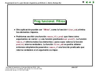 Programaci´on en C++ para Ciencia e Ingenier´ıa, por M.Storti, L. Dalc´ın, Rodrigo Paz
Prog funcional. Filtros
• Otra aplicaci´on pueden ser “ﬁltros”, como la funci´on filter_odd, elimina
los elementos impares.
• Podr´ıamos escribir una funci´on remove_if(v,pred) que tiene como
argumentos un vector v y una funci´on predicado bool pred(T). La funci´on
remove_if elimina todos los elementos x para cuyos valores la funci´on
pred(*n) retorna verdadero. La funci´on filter_odd se podr´ıa obtener
entonces simplemente pasando a remove_if una funci´on predicado que
retorna verdadero si el argumento es impar.
Facultad de Ingenier´ıa y Ciencias H´ıdricas FICH - UNL slide 357
((version texstuff-1.2.9-12-ge83ced6) (date Wed May 27 12:15:38 2015 -0300)
(processed-date Wed May 27 12:45:10 2015 -0300))
 