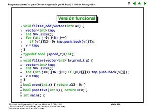 Programaci´on en C++ para Ciencia e Ingenier´ıa, por M.Storti, L. Dalc´ın, Rodrigo Paz
Versi´on funcional
1 void filter-odd(vector<int> &v) {
2 vector<int> tmp;
3 int N=v.size();
4 for (int j=0; j<N; j++)
5 if (v[j]%2==0) tmp.push-back(v[j]);
6 v = tmp;
7 }
8
9 typedef bool (*pred-t)(int);
10
11 void filter(vector<int> &v,pred-t p) {
12 vector<int> tmp;
13 int N=v.size();
14 for (int j=0; j<N; j++) if (p(v[j])) tmp.push-back(v[j]);
15 v = tmp;
16 }
17
18 bool even(int x) { return x%2==0; }
19
20 bool positive(int x) { return x>0; }
21
22 int main() {
Facultad de Ingenier´ıa y Ciencias H´ıdricas FICH - UNL slide 358
((version texstuff-1.2.9-12-ge83ced6) (date Wed May 27 12:15:38 2015 -0300)
(processed-date Wed May 27 12:45:10 2015 -0300))
 