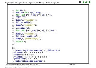 Programaci´on en C++ para Ciencia e Ingenier´ıa, por M.Storti, L. Dalc´ın, Rodrigo Paz
23 int N=10;
24 vector<int> v(N),vcpy;
25 for (int j=0; j<N; j++) v[j] = j;
26 vcpy = v;
27
28 dump(v,"v antes");
29 filter-odd(v);
30 dump(v,"even(v)");
31
32 v.resize(N);
33 for (int j=0; j<N; j++) v[j] = j-N/2;
34
35 dump(v,"v antes");
36 filter(v,positive);
37 dump(v,"positive(v) ");
38
39 return 0;
40 }
Da:
1 [mstorti@galileo sources]$ ./filter.bin
2 v antes: 0 1 2 3 4 5 6 7 8 9
3 even(v): 0 2 4 6 8
4 v antes: -5 -4 -3 -2 -1 0 1 2 3 4
5 positive(v) : 1 2 3 4
6 [mstorti@galileo sources]$
Facultad de Ingenier´ıa y Ciencias H´ıdricas FICH - UNL slide 359
((version texstuff-1.2.9-12-ge83ced6) (date Wed May 27 12:15:38 2015 -0300)
(processed-date Wed May 27 12:45:10 2015 -0300))
 