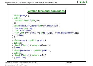 Programaci´on en C++ para Ciencia e Ingenier´ıa, por M.Storti, L. Dalc´ın, Rodrigo Paz
Versi´on funcional con clases
1 class pred-t {
2 public:
3 virtual bool f(int)=0;
4 };
5
6 void remove-if(vector<int>&v,pred-t &p) {
7 vector<int> tmp;
8 int N = v.size();
9 for (int j=0; j<N; j++) if(p.f(v[j])) tmp.push-back(v[j]);
10 v = tmp;
11 }
12
13 class even-t : public pred-t {
14 public:
15 bool f(int x) { return x%2==0; }
16 } even;
17
18 class positive-t : public pred-t {
19 public:
20 bool f(int x) { return x>0; }
21 } positive;
Facultad de Ingenier´ıa y Ciencias H´ıdricas FICH - UNL slide 360
((version texstuff-1.2.9-12-ge83ced6) (date Wed May 27 12:15:38 2015 -0300)
(processed-date Wed May 27 12:45:10 2015 -0300))
 