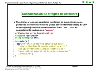 Programaci´on en C++ para Ciencia e Ingenier´ıa, por M.Storti, L. Dalc´ın, Rodrigo Paz
Hello world
1 // Saying Hello with C++
2 #include <iostream> // Stream declarations
3 using namespace std;
4
5 int main() {
6 cout << "Hello, World. I am "
7 << 8 << " Today" << endl;
8 }
• Le pasamos a cout una serie de elementos de diferentes tipos: enteros,
arreglos de caracteres.
• endl es un ﬁnal de l´ınea.
• En C se llama string a un pedazo de texto entre comillas. No confundir
con la clase string de C++ que cumple funciones similares pero es mucho
m´as potente. A los strings de C se los debe llamar m´as correctamente
arreglos de caracteres.
• Dentro del texto entre comillas se pueden incluir secuencias de escape
que permiten incluir caracteres especiales con precedidos de una barra
invertida: n es un caracter de ﬁn de l´ınea, t un TAB, 0 un NULL,  una
barra invertida.
Facultad de Ingenier´ıa y Ciencias H´ıdricas FICH - UNL slide 37
((version texstuff-1.2.9-12-ge83ced6) (date Wed May 27 12:15:38 2015 -0300)
(processed-date Wed May 27 12:45:10 2015 -0300))
 