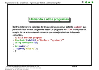 Programaci´on en C++ para Ciencia e Ingenier´ıa, por M.Storti, L. Dalc´ın, Rodrigo Paz
Entrada de datos
cout es console output, cin es console input y permite ingresar datos.
1 // Converts decimal to octal and hex
2 #include <iostream>
3 using namespace std;
4
5 int main() {
6 int number;
7 cout << "Enter a decimal number: ";
8 cin >> number;
9 cout << "value in octal = 0"
10 << oct << number << endl;
11 cout << "value in hex = 0x"
12 << hex << number << endl;
13 }
oct y hex son manipulators, cambian el estado de cout.
Facultad de Ingenier´ıa y Ciencias H´ıdricas FICH - UNL slide 39
((version texstuff-1.2.9-12-ge83ced6) (date Wed May 27 12:15:38 2015 -0300)
(processed-date Wed May 27 12:45:10 2015 -0300))
 