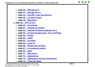 Programaci´on en C++ para Ciencia e Ingenier´ıa, por M.Storti, L. Dalc´ın, Rodrigo Paz
slide 41.....Strings de C
slide 42.....Strings de C++
slide 44.....Escribir y leer de archivos
slide 46.....La clase vector
slide 49.....Ejercicios
• slide 50.....El C en C++
slide 51.....Funciones
slide 52.....Valores de retorno
slide 54.....Usando la librer´ıa est´andar de C
slide 55.....Control de ejecuci´on. True and False
slide 57.....If-else
slide 61.....while
slide 64.....do-while
slide 65.....Lazo for
slide 66.....Break and continue
slide 68.....La sentencia switch
slide 70.....goto
slide 72.....Recursion
slide 74.....Operadores
slide 75.....Operadores de auto incremento
slide 77.....Tipos de datos
Facultad de Ingenier´ıa y Ciencias H´ıdricas FICH - UNL slide 4
((version texstuff-1.2.9-12-ge83ced6) (date Wed May 27 12:15:38 2015 -0300)
(processed-date Wed May 27 12:45:10 2015 -0300))
 