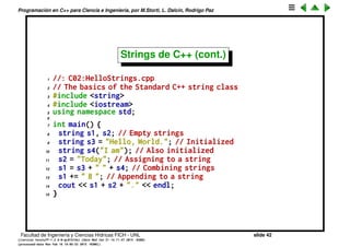 Programaci´on en C++ para Ciencia e Ingenier´ıa, por M.Storti, L. Dalc´ın, Rodrigo Paz
Strings de C++
Para eso C++ tiene objetos llamados strings que permiten manipularlos en
forma mucho m´as simple y con menor probabilidad de error.
1 #include <iostream>
2 #include <string>
3 using namespace std;
4
5 int main() {
6 // concatenate two character arrays s1 and s2
7 string s1 = "Hola ";
8 string s2 = "mundo.";
9 string s = s1 + s2;
10 cout << s << endl;
11 return 0;
12 }
Facultad de Ingenier´ıa y Ciencias H´ıdricas FICH - UNL slide 42
((version texstuff-1.2.9-12-ge83ced6) (date Wed May 27 12:15:38 2015 -0300)
(processed-date Wed May 27 12:45:10 2015 -0300))
 