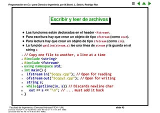 Programaci´on en C++ para Ciencia e Ingenier´ıa, por M.Storti, L. Dalc´ın, Rodrigo Paz
Strings de C++ (cont.)
1 //: C02:HelloStrings.cpp
2 // The basics of the Standard C++ string class
3 #include <string>
4 #include <iostream>
5 using namespace std;
6
7 int main() {
8 string s1, s2; // Empty strings
9 string s3 = "Hello, World."; // Initialized
10 string s4("I am"); // Also initialized
11 s2 = "Today"; // Assigning to a string
12 s1 = s3 + " " + s4; // Combining strings
13 s1 += " 8 "; // Appending to a string
14 cout << s1 + s2 + "." << endl;
15 }
Facultad de Ingenier´ıa y Ciencias H´ıdricas FICH - UNL slide 43
((version texstuff-1.2.9-12-ge83ced6) (date Wed May 27 12:15:38 2015 -0300)
(processed-date Wed May 27 12:45:10 2015 -0300))
 